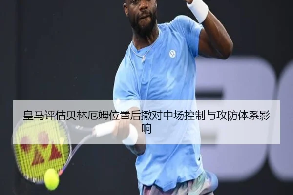 皇马评估贝林厄姆位置后撤对中场控制与攻防体系影响