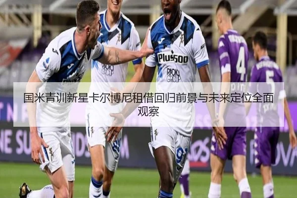 国米青训新星卡尔博尼租借回归前景与未来定位全面观察