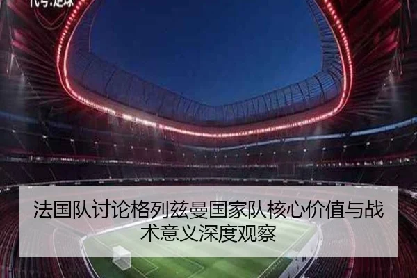 法国队讨论格列兹曼国家队核心价值与战术意义深度观察