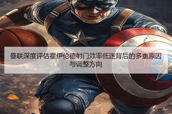 曼联深度评估霍伊伦德射门效率低迷背后的多重原因与调整方向