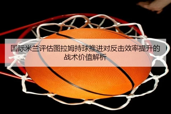 国际米兰评估图拉姆持球推进对反击效率提升的战术价值解析